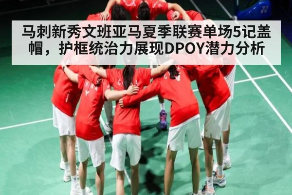 马刺新秀文班亚马夏季联赛单场5记盖帽，护框统治力展现DPOY潜力分析